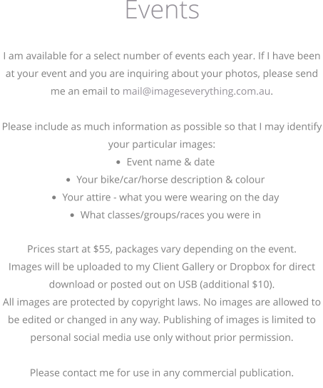 I am available for a select number of events each year. If I have been at your event and you are inquiring about your photos, please send me an email to mail@imageseverything.com.au.   Please include as much information as possible so that I may identify your particular images: •	Event name & date •	Your bike/car/horse description & colour •	Your attire - what you were wearing on the day •	What classes/groups/races you were in  Prices start at $55, packages vary depending on the event. Images will be uploaded to my Client Gallery or Dropbox for direct download or posted out on USB (additional $10). All images are protected by copyright laws. No images are allowed to be edited or changed in any way. Publishing of images is limited to personal social media use only without prior permission.   Please contact me for use in any commercial publication.  Events